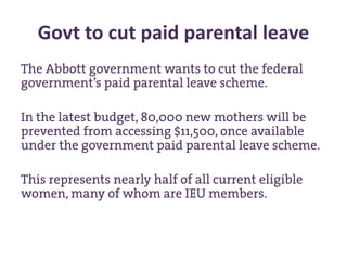 Govt to cut paid parental leave
The Abbott government wants to cut the federal
government’s paid parental leave scheme.
In the latest budget, 80,000 new mothers will be
prevented from accessing $11,500, once available
under the government paid parental leave scheme.
This represents nearly half of all current eligible
women, many of whom are IEU members.
 