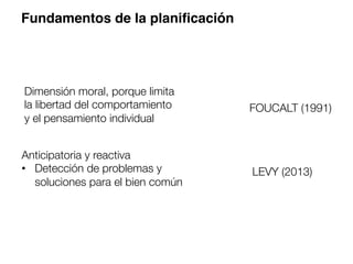 Fundamentos de la planiﬁcación
Dimensión moral, porque limita
la libertad del comportamiento
y el pensamiento individual 
FOUCALT (1991)
Anticipatoria y reactiva
•  Detección de problemas y
soluciones para el bien común
LEVY (2013)
 