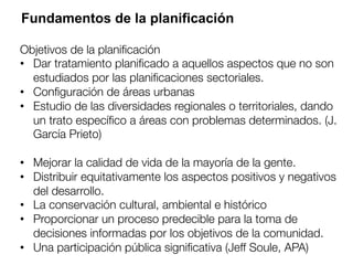Fundamentos de la planificación
Objetivos de la planiﬁcación 
•  Dar tratamiento planiﬁcado a aquellos aspectos que no son
estudiados por las planiﬁcaciones sectoriales.
•  Conﬁguración de áreas urbanas
•  Estudio de las diversidades regionales o territoriales, dando
un trato especíﬁco a áreas con problemas determinados. (J.
García Prieto)
•  Mejorar la calidad de vida de la mayoría de la gente.
•  Distribuir equitativamente los aspectos positivos y negativos
del desarrollo.
•  La conservación cultural, ambiental e histórico
•  Proporcionar un proceso predecible para la toma de
decisiones informadas por los objetivos de la comunidad.
•  Una participación pública signiﬁcativa (Jeff Soule, APA)
 