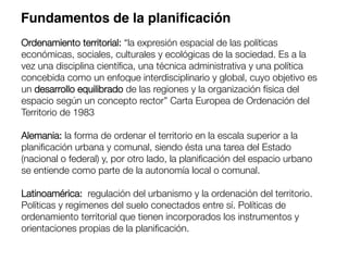 Ordenamiento territorial: “la expresión espacial de las políticas
económicas, sociales, culturales y ecológicas de la sociedad. Es a la
vez una disciplina cientíﬁca, una técnica administrativa y una política
concebida como un enfoque interdisciplinario y global, cuyo objetivo es
un desarrollo equilibrado de las regiones y la organización física del
espacio según un concepto rector” Carta Europea de Ordenación del
Territorio de 1983 

Alemania: la forma de ordenar el territorio en la escala superior a la
planiﬁcación urbana y comunal, siendo ésta una tarea del Estado
(nacional o federal) y, por otro lado, la planiﬁcación del espacio urbano
se entiende como parte de la autonomía local o comunal.

Latinoamérica: regulación del urbanismo y la ordenación del territorio.
Políticas y regímenes del suelo conectados entre sí. Políticas de
ordenamiento territorial que tienen incorporados los instrumentos y
orientaciones propias de la planiﬁcación.
Fundamentos de la planiﬁcación
 