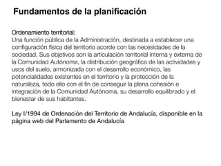 Ordenamiento territorial: 
Una función pública de la Administración, destinada a establecer una
conﬁguración física del territorio acorde con las necesidades de la
sociedad. Sus objetivos son la articulación territorial interna y externa de
la Comunidad Autónoma, la distribución geográﬁca de las actividades y
usos del suelo, armonizada con el desarrollo económico, las
potencialidades existentes en el territorio y la protección de la
naturaleza, todo ello con el ﬁn de conseguir la plena cohesión e
integración de la Comunidad Autónoma, su desarrollo equilibrado y el
bienestar de sus habitantes. 

Ley I/1994 de Ordenación del Territorio de Andalucía, disponible en la
página web del Parlamento de Andalucía

Fundamentos de la planiﬁcación
 