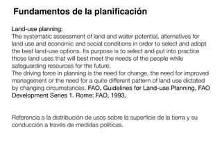 Land-use planning:
The systematic assessment of land and water potential, alternatives for
land use and economic and social conditions in order to select and adopt
the best land-use options. Its purpose is to select and put into practice
those land uses that will best meet the needs of the people while
safeguarding resources for the future. 
The driving force in planning is the need for change, the need for improved
management or the need for a quite different pattern of land use dictated
by changing circumstances. FAO, Guidelines for Land-use Planning, FAO
Development Series 1. Rome: FAO, 1993.


Referencia a la distribución de usos sobre la superﬁcie de la tierra y su
conducción a través de medidas políticas. 

Fundamentos de la planiﬁcación
 