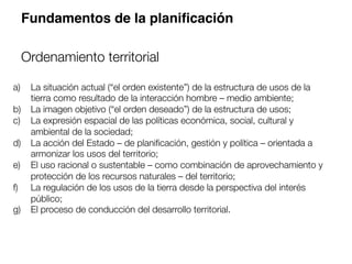 a)  La situación actual (“el orden existente”) de la estructura de usos de la
tierra como resultado de la interacción hombre – medio ambiente; 
b)  La imagen objetivo (“el orden deseado”) de la estructura de usos; 
c)  La expresión espacial de las políticas económica, social, cultural y
ambiental de la sociedad; 
d)  La acción del Estado – de planiﬁcación, gestión y política – orientada a
armonizar los usos del territorio; 
e)  El uso racional o sustentable – como combinación de aprovechamiento y
protección de los recursos naturales – del territorio; 
f)  La regulación de los usos de la tierra desde la perspectiva del interés
público; 
g)  El proceso de conducción del desarrollo territorial.
Fundamentos de la planiﬁcación
Ordenamiento territorial
 