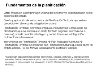 Chile: énfasis en la comprensión unitaria del territorio y la sectorialización de las
acciones del Estado.

Diseño y aplicación de Instrumentos de Planiﬁcación Territorial que se han
concebido en el marco de la legislación urbana. 

Planiﬁcación Territorial: diferentes enfoques, instrumentos y propuestas de
planiﬁcación que se reﬁeren a un cierto territorio (regional, intercomunal o
comunal), son de carácter estratégico y ponen énfasis en la integración
multisectorial o transversal. 

Instrumentos de Planiﬁcación Territorial à Plan Regulador Comunal à
Planiﬁcación Territorial se confunde con Planiﬁcación Urbana que sólo opera en
ámbito urbano. Rol del MINVU (esencialmente sectorial y urbano)
 
“la expresión espacial de las políticas económicas, sociales, culturales y ecológicas de la
sociedad. Se traduce en instrumentos que representan decisiones político-administrativas
sectoriales o transversales que intervienen o tienen efectos intencionales o laterales sobre el
territorio”. 
Fundamentos de la planiﬁcación
 