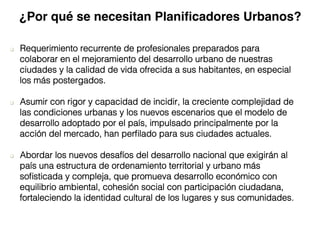 q  Requerimiento recurrente de profesionales preparados para
colaborar en el mejoramiento del desarrollo urbano de nuestras
ciudades y la calidad de vida ofrecida a sus habitantes, en especial
los más postergados. !
q  Asumir con rigor y capacidad de incidir, la creciente complejidad de
las condiciones urbanas y los nuevos escenarios que el modelo de
desarrollo adoptado por el país, impulsado principalmente por la
acción del mercado, han perﬁlado para sus ciudades actuales. !
q  Abordar los nuevos desafíos del desarrollo nacional que exigirán al
país una estructura de ordenamiento territorial y urbano más
soﬁsticada y compleja, que promueva desarrollo económico con
equilibrio ambiental, cohesión social con participación ciudadana,
fortaleciendo la identidad cultural de los lugares y sus comunidades.!
¿Por qué se necesitan Planiﬁcadores Urbanos?
 