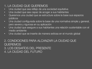 1. LA CIUDAD QUE QUEREMOS
•  Una ciudad que sea reﬂejo de una sociedad equitativa
•  Una ciudad que sea capaz de acoger a sus habitantes
•  Queremos una ciudad que se estructure sobre la base sus espacios
públicos
•  Una ciudad conﬁgurada sobre la base de una normativa simple y general,
pero severa y rigurosa en su aplicación
•  Una ciudad que asegure a sus habitantes una relación sustentable con el
medio ambiente
•  Una ciudad que se inserte de manera exitosa en el mundo global

2. CONDICIONES PARA ALCANZAR LA CIUDAD QUE
QUEREMOS
3. LOS DESAFÍOS DEL PRESENTE
4. LA CIUDAD DEL FUTURO
 