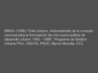 MINVU (1996) “Chile Urbano. Antecedentes de la consulta
nacional para la formulación de una nueva política de
desarrollo urbano 1993 - 1996”. Programa de Gestión
Urbana PGU. UNCHS, PNUD, Banco Mundial, GTZ.
 