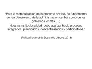 “Para la materialización de la presente política, es fundamental
un reordenamiento de la administración central como de los
gobiernos locales (…)
Nuestra institucionalidad debe avanzar hacia procesos
integrados, planiﬁcados, descentralizados y participativos.”

(Política Nacional de Desarrollo Urbano, 2013)
 