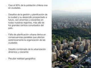 q  Casi el 90% de la población chilena vive
en ciudades.
q  Desafíos de la gestión y planiﬁcación de
la ciudad y su desarrollo prospectado a
futuro, son enormes y crecientes en
todas nuestras regiones, más allá de
los grandes centros conurbados del
país.
q  Falta de planiﬁcación urbana deriva en
consecuencias paralelas que afectan
sistémicamente la organización de las
ciudades 
q  Desafío combinado de la urbanización
dinámica y creciente 
q  Peculiar realidad geográﬁca 
 