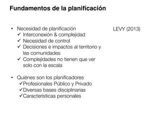 Fundamentos de la planiﬁcación
•  Necesidad de planiﬁcación
ü  Interconexión & complejidad
ü  Necesidad de control
ü  Decisiones e impactos al territorio y
las comunidades
ü  Complejidades no tienen que ver
solo con la escala
•  Quiénes son los planiﬁcadores
ü Profesionales Público y Privado
ü Diversas bases disciplinarias
ü Características personales
LEVY (2013)
 