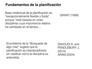 Fundamentos de la planiﬁcación
Base intelectual de la planiﬁcación es
“excepcionalmente ﬂexible y ﬂuida”
porque “está basada en otras
disciplinas cuya importancia relativa
ha cambiado en el tiempo…
GRANT (1999)
El problema de la “Búsqueda de
algo más” sugiere que la
planiﬁcación es interdisciplinaria
sin clariﬁcar cómo la disciplina es
entendida.
DAVOUDI S. and
PENDLEBURY J.
(2010) 
ARAM (2004)
 