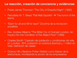 La reacción, creación de conciencia y evidencias!
•  Poeta James Thomson “The City of Dreadful Night” (1880)

•  Periodista W. T. Stead “Pall Mall Gazette” à The horror of the
slums
•  “Each for all and All for each” Doctrina de la revolución
socialista

•  Rev. Andrew Mearns “The Bitter Cry of Outcast London: An
Inquiry into the Condition of the Abject Poor” (1889)
•  Charles Booth “Castrato de población y condiciones de vida
en Londres. 35% población en pobreza (barrios) y 1 millón en
total. Deﬁnición de clases

•  Octavia Hill y Beatrice Potter (Webb) como líderes de la
aristocracia, movilizando la acción de los empresarios
 