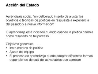 Acción del Estado!
Aprendizaje social: ”un deliberado intento de ajustar los
objetivos o técnicas de políticas en respuesta a experiencia
del pasado y a nueva información”

El aprendizaje está indicado cuando cuando la política cambia
como resultado de tal proceso.

Objetivos generales
•  Instrumentos de política
•  Ajuste del equipo
•  El proceso de aprendizaje puede adoptar diferentes formas
dependiendo de cuál de las variables que cambian
 