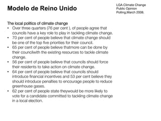 LGA Climate Change
Public Opinion
Polling,March 2008.
The local politics of climate change
•  Over three quarters (76 per cent ), of people agree that
councils have a key role to play in tackling climate change.
•  70 per cent of people believe that climate change should
be one of the top ﬁve priorities for their council.
•  65 per cent of people believe thatmore can be done by
their councilwith the existing resources to tackle climate
change.
•  56 per cent of people believe that councils should force
their residents to take action on climate change.
•  64 per cent of people believe that councils should
introduce ﬁnancial incentives and 53 per cent believe they
should introduce penalties to encourage people to reduce
greenhouse gases.
•  62 per cent of people state theywould be more likely to
vote for a candidate committed to tackling climate change
in a local election.
Modelo de Reino Unido
 