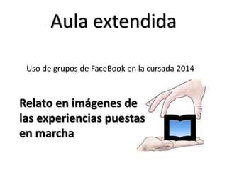 Aula extendida
Relato en imágenes de
las experiencias puestas
en marcha
Uso de grupos de FaceBook en la cursada 2014