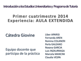 IntroducciónalosEstudiosUniversitariosy ProgramadeTutoría
Primer cuatrimestre 2014
Experiencia: AULA EXTENDIDA
Cátedra Giovine
Equipo docente que
participa de la práctica
Liber APARISI
Fernanda AREN
Romina COLANERI
Perla GALEANO
Roxana GARCIA
Luis INZAURRAGA
Marcela MANCINI
Claudia VESPA