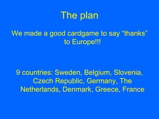 The plan We made a good cardgame to say “thanks” to Europe!!! 9 countries: Sweden, Belgium, Slovenia, Czech Republic, Germany, The Netherlands, Denmark, Greece, France
