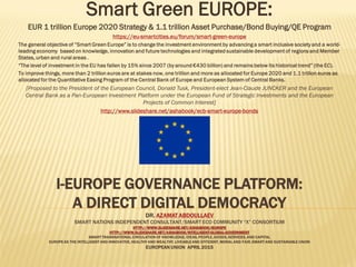 SMART GREEN EUROPE : I-EUROPE GOVERNANCE
PLATFORM
TRUE DEMOCRACY VS. FALSE DEMOCRACY
DR. AZAMAT ABDOULLAEV
SMART NATIONS INDEPENDENT CONSULTANT/SMART ECO COMMUNITY “X” CONSORTIUM
HTTP://WWW.SLIDESHARE.NET/ASHABOOK/IEUROPE
HTTP://WWW.SLIDESHARE.NET/ASHABOOK/INTELLIGENT-GLOBAL-GOVERNMENT
SMART TRANSNATIONAL CIRCULATION OF KNOWLEDGE, IDEAS, PEOPLE, GOODS, SERVICES, AND CAPITAL
EUROPE AS THE INTELLIGENT AND INNOVATIVE, HEALTHY AND WEALTHY, LIVEABLE AND EFFICIENT, MORAL AND FAIR, SMART AND SUSTAINABLE UNION
EUROPEAN UNION 29 JUNE 2015
Building a Smart Democracy EUROPE:
Greek Democracy Renaissance
EUR 1 trillion Europe 2020 Strategy & 1.1 trillion Asset Purchase/Bond Buying/QE Program
https://eu-smartcities.eu/forum/smart-green-europe
The general objective of “Smart Green Europe” is to advance a smart inclusive society and a world-leading economy based on real
democracy, knowledge, innovation and future technologies and integrated sustainable development of regions and Member States, urban
and rural areas . As it is, Europe is so feeble and unsustainable that it might be dissolved as the Soviet Union, once Greece, “the
motherland of western civilization”, is to leave the Union.
To rebuild Europe, more than 2 trillion euros are at stakes now, one trillion and more as allocated for Europe 2020 and 1.1 trillion euros as
assigned for the Quantitative Easing Program of the Central Bank of Europe, which should be allocated to the “Smart Green Europe”
programs and projects.
Greece is proposed as a Smart Eco Europe Member State proving ground under the QE Program, as the intelligent liquidity operations pilot.
[Proposed to the President of the European Council, Donald Tusk, President-elect Jean-Claude JUNCKER and the President of European Central Bank as a
Pan-European Investment Platform under the European Fund of Strategic Investments and EUR 1.1 trillion Asset Purchase/Bond Buying/QE Program]
http://www.slideshare.net/ashabook/ecb-smart-europe-bonds
 