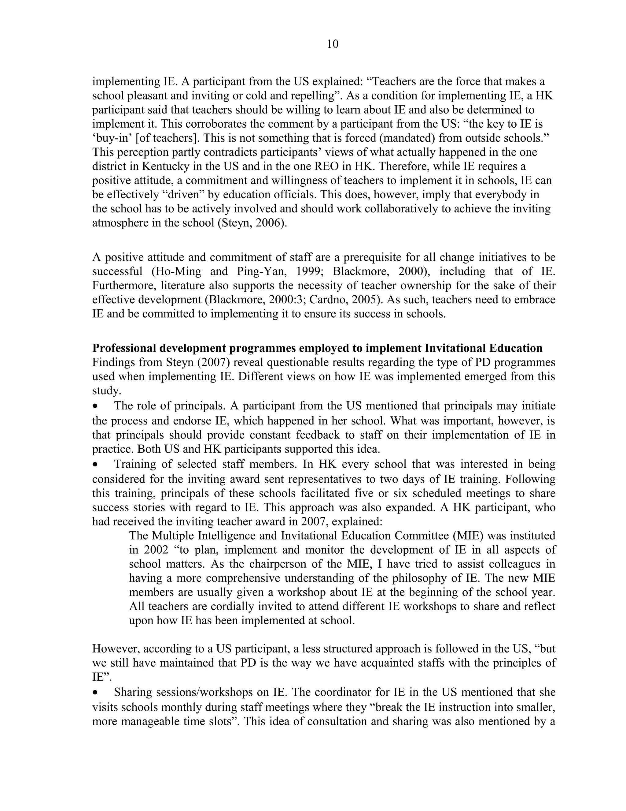 10 
implementing IE. A participant from the US explained: “Teachers are the force that makes a 
school pleasant and inviting or cold and repelling”. As a condition for implementing IE, a HK 
participant said that teachers should be willing to learn about IE and also be determined to 
implement it. This corroborates the comment by a participant from the US: “the key to IE is 
‘buy-in’ [of teachers]. This is not something that is forced (mandated) from outside schools.” 
This perception partly contradicts participants’ views of what actually happened in the one 
district in Kentucky in the US and in the one REO in HK. Therefore, while IE requires a 
positive attitude, a commitment and willingness of teachers to implement it in schools, IE can 
be effectively “driven” by education officials. This does, however, imply that everybody in 
the school has to be actively involved and should work collaboratively to achieve the inviting 
atmosphere in the school (Steyn, 2006). 
A positive attitude and commitment of staff are a prerequisite for all change initiatives to be 
successful (Ho-Ming and Ping-Yan, 1999; Blackmore, 2000), including that of IE. 
Furthermore, literature also supports the necessity of teacher ownership for the sake of their 
effective development (Blackmore, 2000:3; Cardno, 2005). As such, teachers need to embrace 
IE and be committed to implementing it to ensure its success in schools. 
Professional development programmes employed to implement Invitational Education 
Findings from Steyn (2007) reveal questionable results regarding the type of PD programmes 
used when implementing IE. Different views on how IE was implemented emerged from this 
study. 
· The role of principals. A participant from the US mentioned that principals may initiate 
the process and endorse IE, which happened in her school. What was important, however, is 
that principals should provide constant feedback to staff on their implementation of IE in 
practice. Both US and HK participants supported this idea. 
· Training of selected staff members. In HK every school that was interested in being 
considered for the inviting award sent representatives to two days of IE training. Following 
this training, principals of these schools facilitated five or six scheduled meetings to share 
success stories with regard to IE. This approach was also expanded. A HK participant, who 
had received the inviting teacher award in 2007, explained: 
The Multiple Intelligence and Invitational Education Committee (MIE) was instituted 
in 2002 “to plan, implement and monitor the development of IE in all aspects of 
school matters. As the chairperson of the MIE, I have tried to assist colleagues in 
having a more comprehensive understanding of the philosophy of IE. The new MIE 
members are usually given a workshop about IE at the beginning of the school year. 
All teachers are cordially invited to attend different IE workshops to share and reflect 
upon how IE has been implemented at school. 
However, according to a US participant, a less structured approach is followed in the US, “but 
we still have maintained that PD is the way we have acquainted staffs with the principles of 
IE”. 
· Sharing sessions/workshops on IE. The coordinator for IE in the US mentioned that she 
visits schools monthly during staff meetings where they “break the IE instruction into smaller, 
more manageable time slots”. This idea of consultation and sharing was also mentioned by a 
 