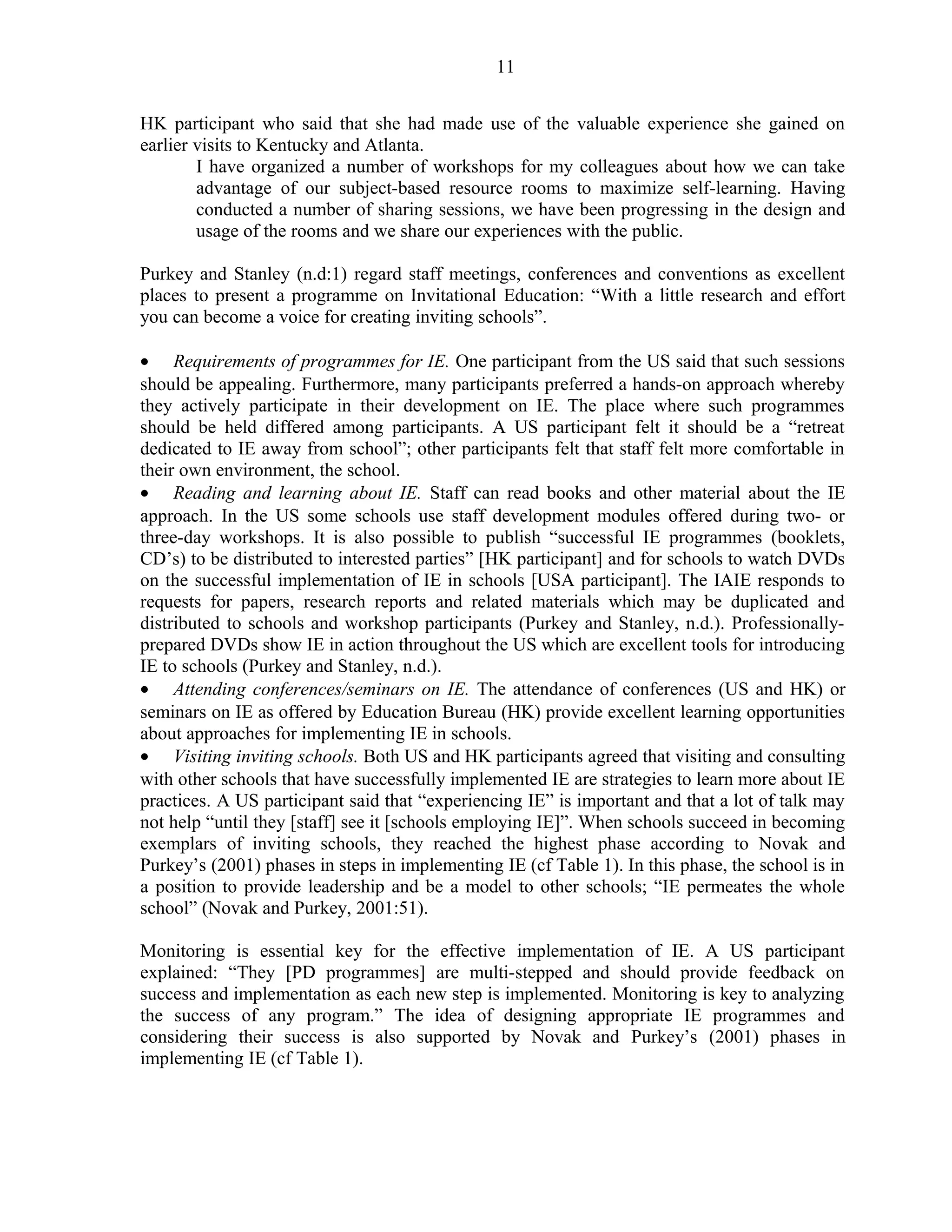 11 
HK participant who said that she had made use of the valuable experience she gained on 
earlier visits to Kentucky and Atlanta. 
I have organized a number of workshops for my colleagues about how we can take 
advantage of our subject-based resource rooms to maximize self-learning. Having 
conducted a number of sharing sessions, we have been progressing in the design and 
usage of the rooms and we share our experiences with the public. 
Purkey and Stanley (n.d:1) regard staff meetings, conferences and conventions as excellent 
places to present a programme on Invitational Education: “With a little research and effort 
you can become a voice for creating inviting schools”. 
· Requirements of programmes for IE. One participant from the US said that such sessions 
should be appealing. Furthermore, many participants preferred a hands-on approach whereby 
they actively participate in their development on IE. The place where such programmes 
should be held differed among participants. A US participant felt it should be a “retreat 
dedicated to IE away from school”; other participants felt that staff felt more comfortable in 
their own environment, the school. 
· Reading and learning about IE. Staff can read books and other material about the IE 
approach. In the US some schools use staff development modules offered during two- or 
three-day workshops. It is also possible to publish “successful IE programmes (booklets, 
CD’s) to be distributed to interested parties” [HK participant] and for schools to watch DVDs 
on the successful implementation of IE in schools [USA participant]. The IAIE responds to 
requests for papers, research reports and related materials which may be duplicated and 
distributed to schools and workshop participants (Purkey and Stanley, n.d.). Professionally-prepared 
DVDs show IE in action throughout the US which are excellent tools for introducing 
IE to schools (Purkey and Stanley, n.d.). 
· Attending conferences/seminars on IE. The attendance of conferences (US and HK) or 
seminars on IE as offered by Education Bureau (HK) provide excellent learning opportunities 
about approaches for implementing IE in schools. 
· Visiting inviting schools. Both US and HK participants agreed that visiting and consulting 
with other schools that have successfully implemented IE are strategies to learn more about IE 
practices. A US participant said that “experiencing IE” is important and that a lot of talk may 
not help “until they [staff] see it [schools employing IE]”. When schools succeed in becoming 
exemplars of inviting schools, they reached the highest phase according to Novak and 
Purkey’s (2001) phases in steps in implementing IE (cf Table 1). In this phase, the school is in 
a position to provide leadership and be a model to other schools; “IE permeates the whole 
school” (Novak and Purkey, 2001:51). 
Monitoring is essential key for the effective implementation of IE. A US participant 
explained: “They [PD programmes] are multi-stepped and should provide feedback on 
success and implementation as each new step is implemented. Monitoring is key to analyzing 
the success of any program.” The idea of designing appropriate IE programmes and 
considering their success is also supported by Novak and Purkey’s (2001) phases in 
implementing IE (cf Table 1). 
 