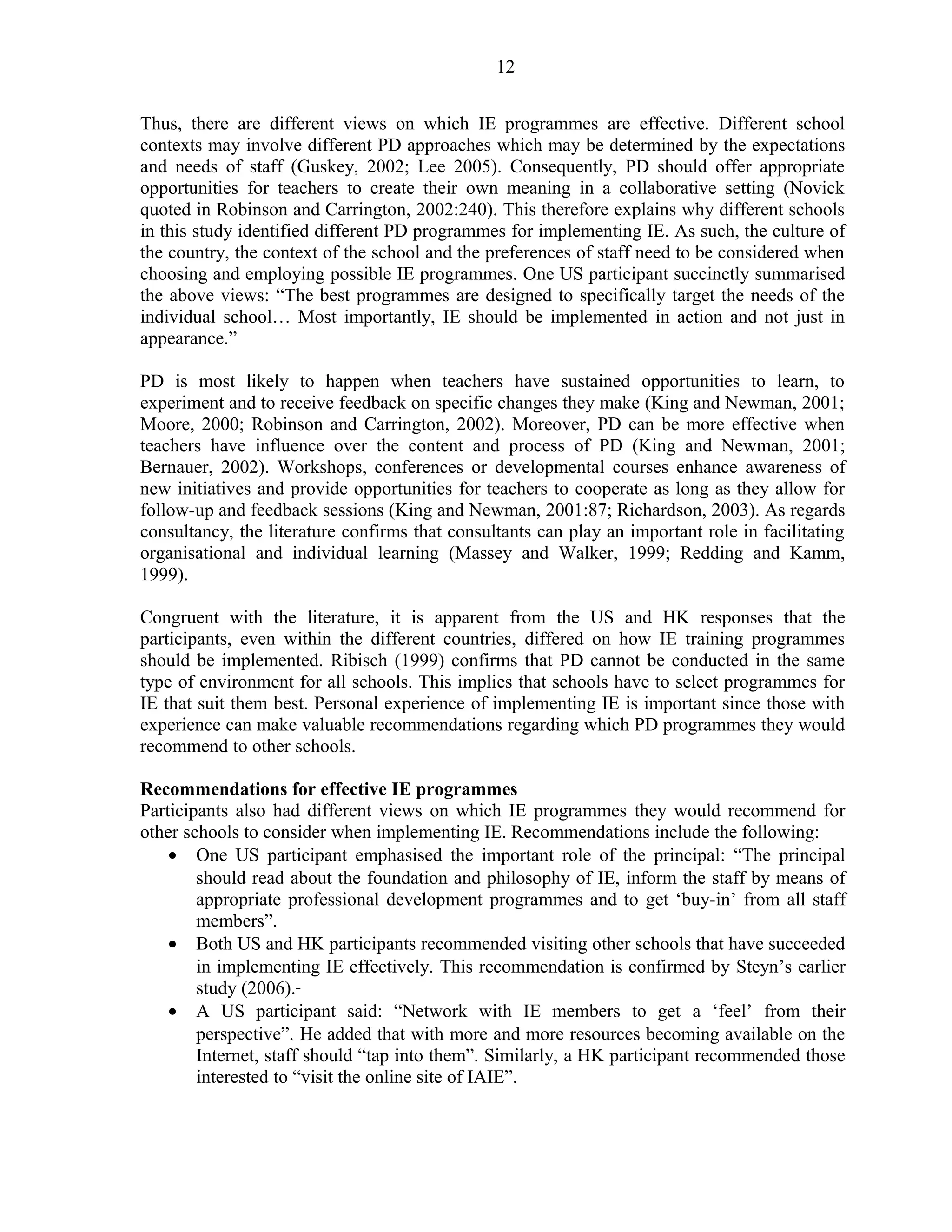 12 
Thus, there are different views on which IE programmes are effective. Different school 
contexts may involve different PD approaches which may be determined by the expectations 
and needs of staff (Guskey, 2002; Lee 2005). Consequently, PD should offer appropriate 
opportunities for teachers to create their own meaning in a collaborative setting (Novick 
quoted in Robinson and Carrington, 2002:240). This therefore explains why different schools 
in this study identified different PD programmes for implementing IE. As such, the culture of 
the country, the context of the school and the preferences of staff need to be considered when 
choosing and employing possible IE programmes. One US participant succinctly summarised 
the above views: “The best programmes are designed to specifically target the needs of the 
individual school… Most importantly, IE should be implemented in action and not just in 
appearance.” 
PD is most likely to happen when teachers have sustained opportunities to learn, to 
experiment and to receive feedback on specific changes they make (King and Newman, 2001; 
Moore, 2000; Robinson and Carrington, 2002). Moreover, PD can be more effective when 
teachers have influence over the content and process of PD (King and Newman, 2001; 
Bernauer, 2002). Workshops, conferences or developmental courses enhance awareness of 
new initiatives and provide opportunities for teachers to cooperate as long as they allow for 
follow-up and feedback sessions (King and Newman, 2001:87; Richardson, 2003). As regards 
consultancy, the literature confirms that consultants can play an important role in facilitating 
organisational and individual learning (Massey and Walker, 1999; Redding and Kamm, 
1999). 
Congruent with the literature, it is apparent from the US and HK responses that the 
participants, even within the different countries, differed on how IE training programmes 
should be implemented. Ribisch (1999) confirms that PD cannot be conducted in the same 
type of environment for all schools. This implies that schools have to select programmes for 
IE that suit them best. Personal experience of implementing IE is important since those with 
experience can make valuable recommendations regarding which PD programmes they would 
recommend to other schools. 
Recommendations for effective IE programmes 
Participants also had different views on which IE programmes they would recommend for 
other schools to consider when implementing IE. Recommendations include the following: 
· One US participant emphasised the important role of the principal: “The principal 
should read about the foundation and philosophy of IE, inform the staff by means of 
appropriate professional development programmes and to get ‘buy-in’ from all staff 
members”. 
· Both US and HK participants recommended visiting other schools that have succeeded 
in implementing IE effectively. This recommendation is confirmed by Steyn’s earlier 
study (2006). 
· A US participant said: “Network with IE members to get a ‘feel’ from their 
perspective”. He added that with more and more resources becoming available on the 
Internet, staff should “tap into them”. Similarly, a HK participant recommended those 
interested to “visit the online site of IAIE”. 
 