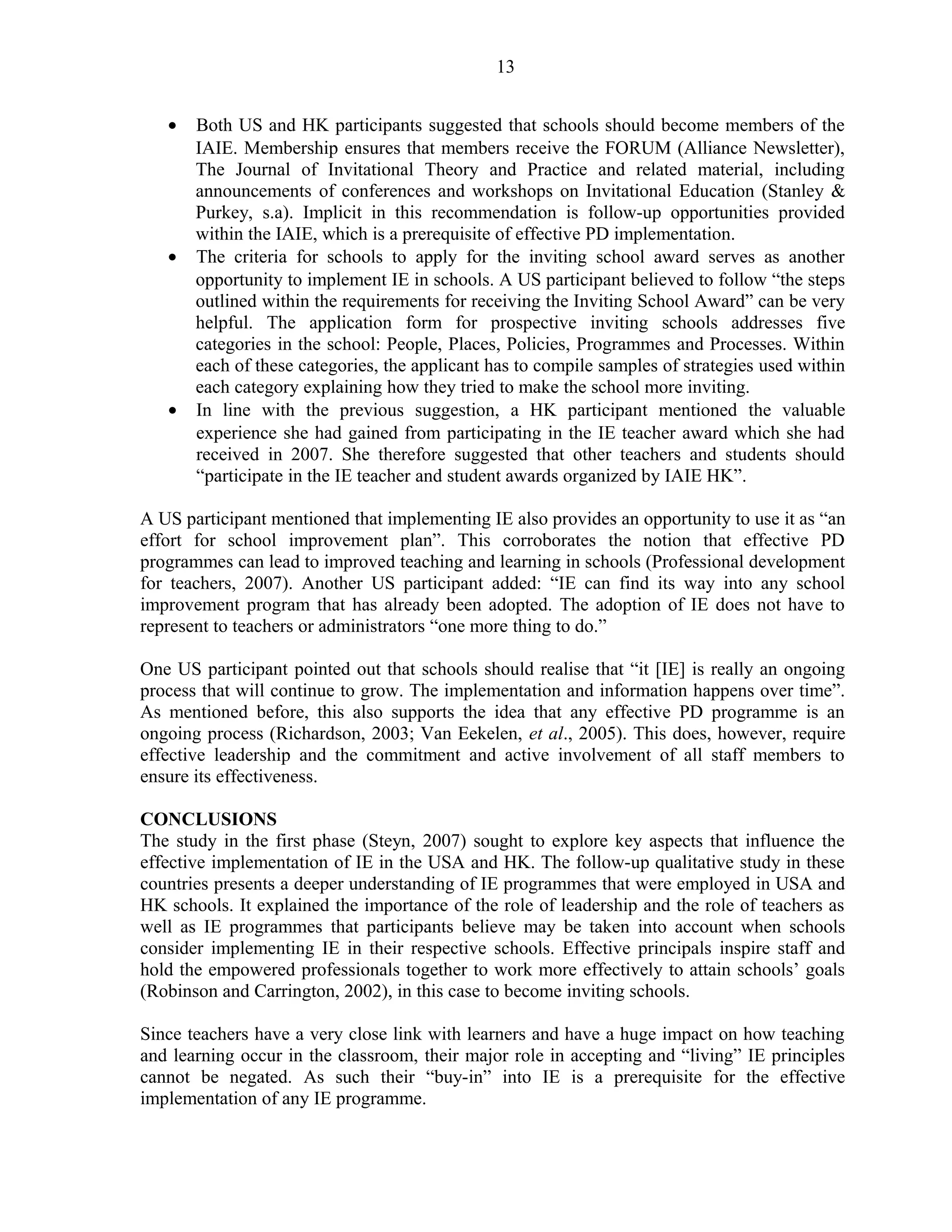 13 
· Both US and HK participants suggested that schools should become members of the 
IAIE. Membership ensures that members receive the FORUM (Alliance Newsletter), 
The Journal of Invitational Theory and Practice and related material, including 
announcements of conferences and workshops on Invitational Education (Stanley & 
Purkey, s.a). Implicit in this recommendation is follow-up opportunities provided 
within the IAIE, which is a prerequisite of effective PD implementation. 
· The criteria for schools to apply for the inviting school award serves as another 
opportunity to implement IE in schools. A US participant believed to follow “the steps 
outlined within the requirements for receiving the Inviting School Award” can be very 
helpful. The application form for prospective inviting schools addresses five 
categories in the school: People, Places, Policies, Programmes and Processes. Within 
each of these categories, the applicant has to compile samples of strategies used within 
each category explaining how they tried to make the school more inviting. 
· In line with the previous suggestion, a HK participant mentioned the valuable 
experience she had gained from participating in the IE teacher award which she had 
received in 2007. She therefore suggested that other teachers and students should 
“participate in the IE teacher and student awards organized by IAIE HK”. 
A US participant mentioned that implementing IE also provides an opportunity to use it as “an 
effort for school improvement plan”. This corroborates the notion that effective PD 
programmes can lead to improved teaching and learning in schools (Professional development 
for teachers, 2007). Another US participant added: “IE can find its way into any school 
improvement program that has already been adopted. The adoption of IE does not have to 
represent to teachers or administrators “one more thing to do.” 
One US participant pointed out that schools should realise that “it [IE] is really an ongoing 
process that will continue to grow. The implementation and information happens over time”. 
As mentioned before, this also supports the idea that any effective PD programme is an 
ongoing process (Richardson, 2003; Van Eekelen, et al., 2005). This does, however, require 
effective leadership and the commitment and active involvement of all staff members to 
ensure its effectiveness. 
CONCLUSIONS 
The study in the first phase (Steyn, 2007) sought to explore key aspects that influence the 
effective implementation of IE in the USA and HK. The follow-up qualitative study in these 
countries presents a deeper understanding of IE programmes that were employed in USA and 
HK schools. It explained the importance of the role of leadership and the role of teachers as 
well as IE programmes that participants believe may be taken into account when schools 
consider implementing IE in their respective schools. Effective principals inspire staff and 
hold the empowered professionals together to work more effectively to attain schools’ goals 
(Robinson and Carrington, 2002), in this case to become inviting schools. 
Since teachers have a very close link with learners and have a huge impact on how teaching 
and learning occur in the classroom, their major role in accepting and “living” IE principles 
cannot be negated. As such their “buy-in” into IE is a prerequisite for the effective 
implementation of any IE programme. 
 