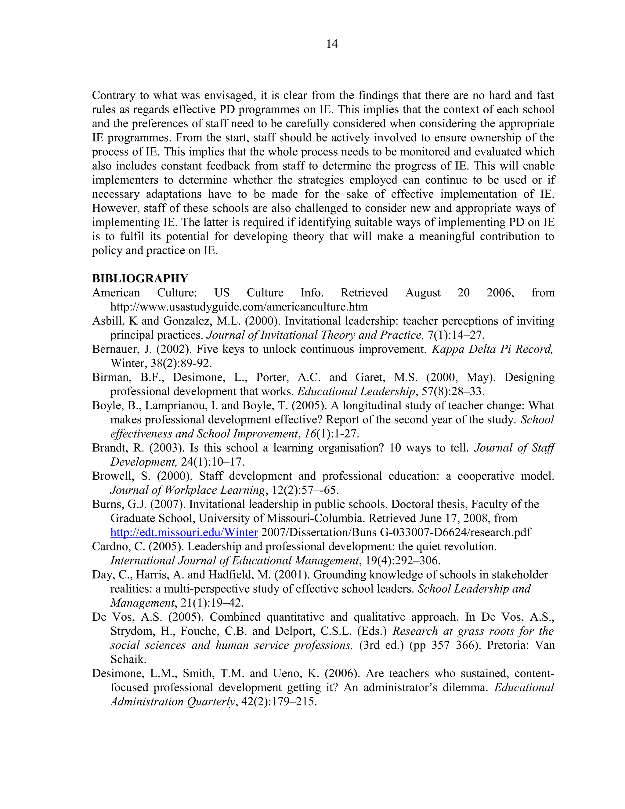 Contrary to what was envisaged, it is clear from the findings that there are no hard and fast 
rules as regards effective PD programmes on IE. This implies that the context of each school 
and the preferences of staff need to be carefully considered when considering the appropriate 
IE programmes. From the start, staff should be actively involved to ensure ownership of the 
process of IE. This implies that the whole process needs to be monitored and evaluated which 
also includes constant feedback from staff to determine the progress of IE. This will enable 
implementers to determine whether the strategies employed can continue to be used or if 
necessary adaptations have to be made for the sake of effective implementation of IE. 
However, staff of these schools are also challenged to consider new and appropriate ways of 
implementing IE. The latter is required if identifying suitable ways of implementing PD on IE 
is to fulfil its potential for developing theory that will make a meaningful contribution to 
policy and practice on IE. 
BIBLIOGRAPHY 
American Culture: US Culture Info. Retrieved August 20 2006, from 
http://www.usastudyguide.com/americanculture.htm 
Asbill, K and Gonzalez, M.L. (2000). Invitational leadership: teacher perceptions of inviting 
principal practices. Journal of Invitational Theory and Practice, 7(1):14–27. 
Bernauer, J. (2002). Five keys to unlock continuous improvement. Kappa Delta Pi Record, 
Winter, 38(2):89-92. 
Birman, B.F., Desimone, L., Porter, A.C. and Garet, M.S. (2000, May). Designing 
professional development that works. Educational Leadership, 57(8):28–33. 
Boyle, B., Lamprianou, I. and Boyle, T. (2005). A longitudinal study of teacher change: What 
makes professional development effective? Report of the second year of the study. School 
effectiveness and School Improvement, 16(1):1-27. 
Brandt, R. (2003). Is this school a learning organisation? 10 ways to tell. Journal of Staff 
Development, 24(1):10–17. 
Browell, S. (2000). Staff development and professional education: a cooperative model. 
Journal of Workplace Learning, 12(2):57–-65. 
Burns, G.J. (2007). Invitational leadership in public schools. Doctoral thesis, Faculty of the 
Graduate School, University of Missouri-Columbia. Retrieved June 17, 2008, from 
http://edt.missouri.edu/Winter 2007/Dissertation/Buns G-033007-D6624/research.pdf 
Cardno, C. (2005). Leadership and professional development: the quiet revolution. 
International Journal of Educational Management, 19(4):292–306. 
Day, C., Harris, A. and Hadfield, M. (2001). Grounding knowledge of schools in stakeholder 
realities: a multi-perspective study of effective school leaders. School Leadership and 
Management, 21(1):19–42. 
De Vos, A.S. (2005). Combined quantitative and qualitative approach. In De Vos, A.S., 
Strydom, H., Fouche, C.B. and Delport, C.S.L. (Eds.) Research at grass roots for the 
social sciences and human service professions. (3rd ed.) (pp 357–366). Pretoria: Van 
Schaik. 
Desimone, L.M., Smith, T.M. and Ueno, K. (2006). Are teachers who sustained, content-focused 
professional development getting it? An administrator’s dilemma. Educational 
Administration Quarterly, 42(2):179–215. 
14 
 