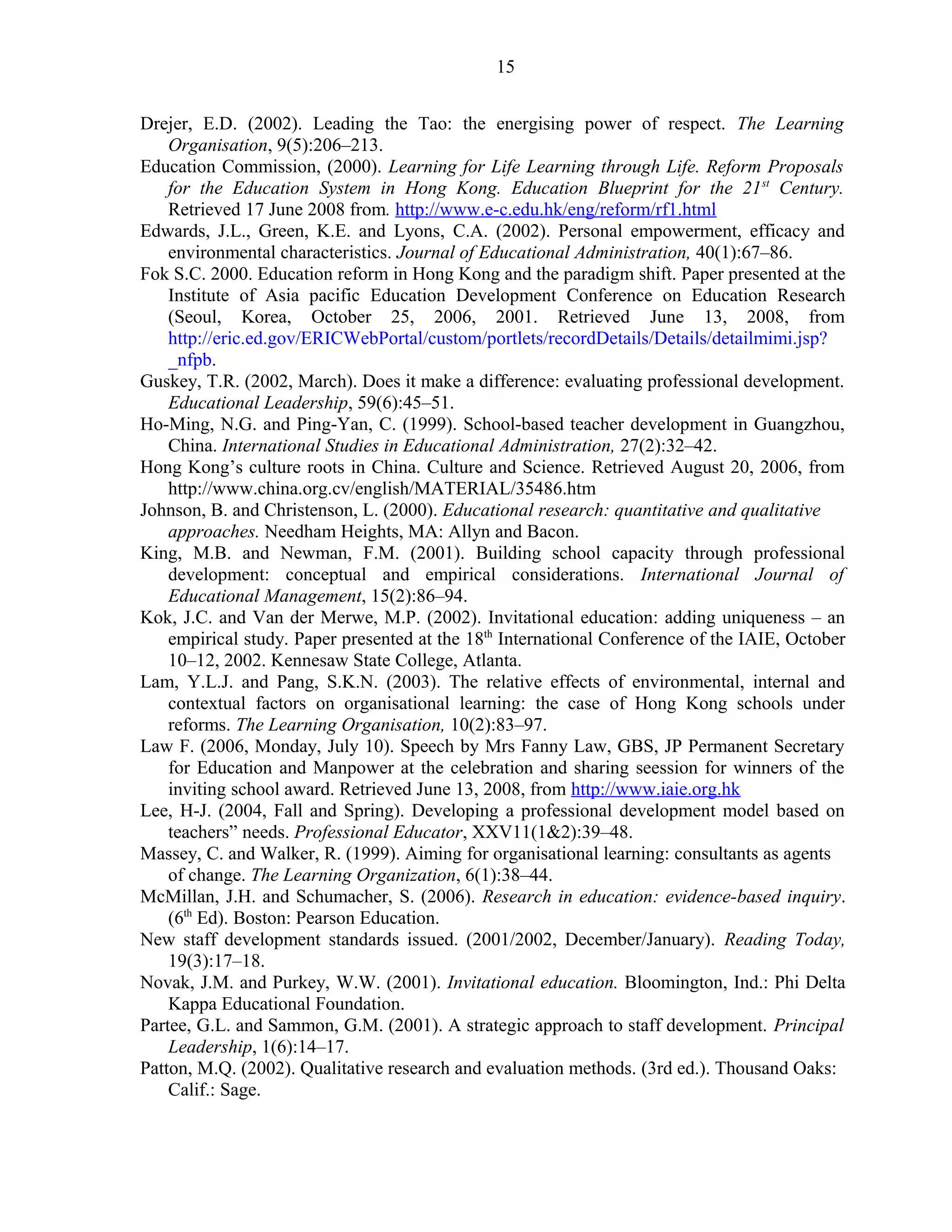 Drejer, E.D. (2002). Leading the Tao: the energising power of respect. The Learning 
Organisation, 9(5):206–213. 
Education Commission, (2000). Learning for Life Learning through Life. Reform Proposals 
for the Education System in Hong Kong. Education Blueprint for the 21st Century. 
Retrieved 17 June 2008 from. http://www.e-c.edu.hk/eng/reform/rf1.html 
Edwards, J.L., Green, K.E. and Lyons, C.A. (2002). Personal empowerment, efficacy and 
environmental characteristics. Journal of Educational Administration, 40(1):67–86. 
Fok S.C. 2000. Education reform in Hong Kong and the paradigm shift. Paper presented at the 
Institute of Asia pacific Education Development Conference on Education Research 
(Seoul, Korea, October 25, 2006, 2001. Retrieved June 13, 2008, from 
http://eric.ed.gov/ERICWebPortal/custom/portlets/recordDetails/Details/detailmimi.jsp? 
_nfpb. 
Guskey, T.R. (2002, March). Does it make a difference: evaluating professional development. 
Educational Leadership, 59(6):45–51. 
Ho-Ming, N.G. and Ping-Yan, C. (1999). School-based teacher development in Guangzhou, 
China. International Studies in Educational Administration, 27(2):32–42. 
Hong Kong’s culture roots in China. Culture and Science. Retrieved August 20, 2006, from 
http://www.china.org.cv/english/MATERIAL/35486.htm 
Johnson, B. and Christenson, L. (2000). Educational research: quantitative and qualitative 
approaches. Needham Heights, MA: Allyn and Bacon. 
King, M.B. and Newman, F.M. (2001). Building school capacity through professional 
development: conceptual and empirical considerations. International Journal of 
Educational Management, 15(2):86–94. 
Kok, J.C. and Van der Merwe, M.P. (2002). Invitational education: adding uniqueness – an 
empirical study. Paper presented at the 18th International Conference of the IAIE, October 
10–12, 2002. Kennesaw State College, Atlanta. 
Lam, Y.L.J. and Pang, S.K.N. (2003). The relative effects of environmental, internal and 
contextual factors on organisational learning: the case of Hong Kong schools under 
reforms. The Learning Organisation, 10(2):83–97. 
Law F. (2006, Monday, July 10). Speech by Mrs Fanny Law, GBS, JP Permanent Secretary 
for Education and Manpower at the celebration and sharing seession for winners of the 
inviting school award. Retrieved June 13, 2008, from http://www.iaie.org.hk 
Lee, H-J. (2004, Fall and Spring). Developing a professional development model based on 
teachers” needs. Professional Educator, XXV11(1&2):39–48. 
Massey, C. and Walker, R. (1999). Aiming for organisational learning: consultants as agents 
of change. The Learning Organization, 6(1):38–44. 
McMillan, J.H. and Schumacher, S. (2006). Research in education: evidence-based inquiry. 
(6th Ed). Boston: Pearson Education. 
New staff development standards issued. (2001/2002, December/January). Reading Today, 
19(3):17–18. 
Novak, J.M. and Purkey, W.W. (2001). Invitational education. Bloomington, Ind.: Phi Delta 
Kappa Educational Foundation. 
Partee, G.L. and Sammon, G.M. (2001). A strategic approach to staff development. Principal 
Leadership, 1(6):14–17. 
Patton, M.Q. (2002). Qualitative research and evaluation methods. (3rd ed.). Thousand Oaks: 
Calif.: Sage. 
15 
 