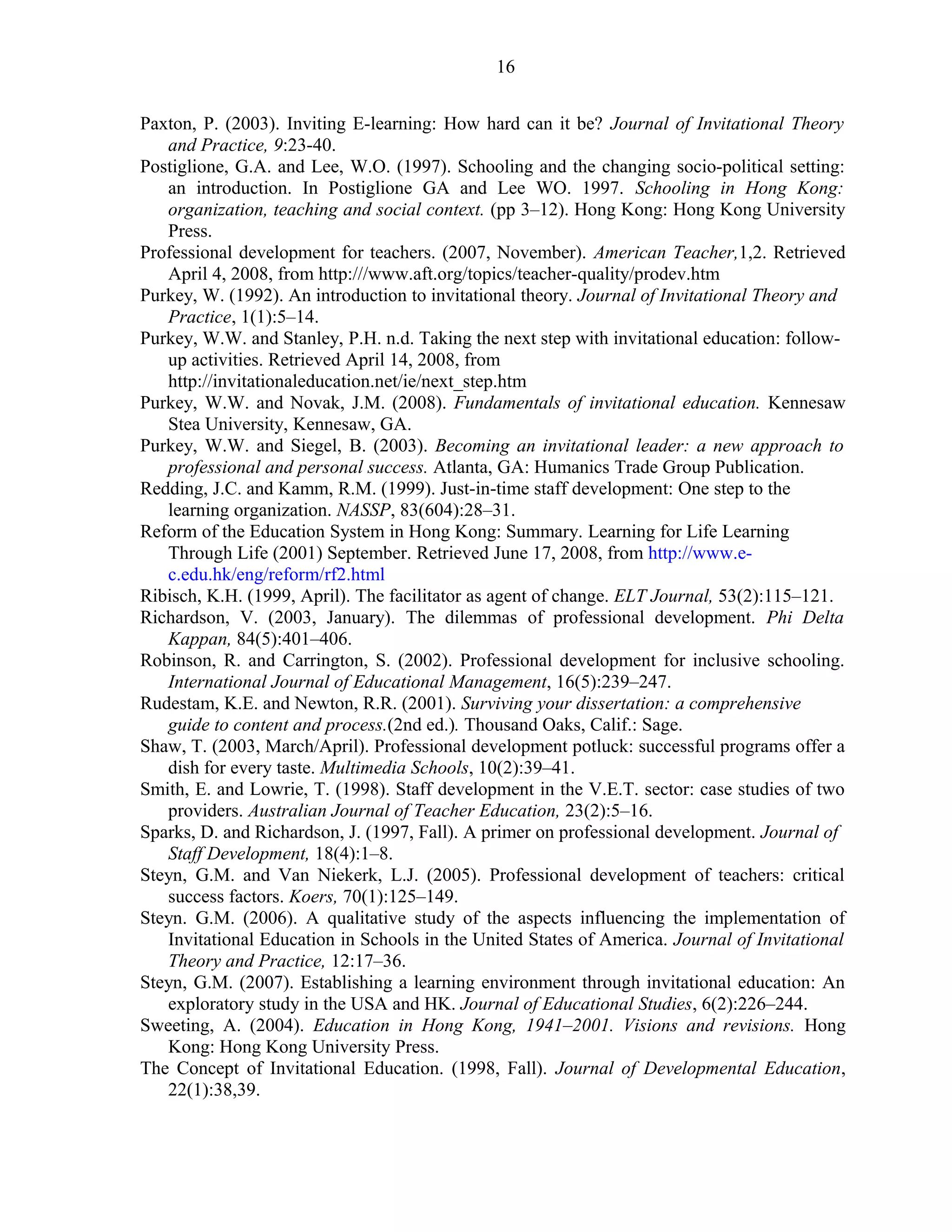 Paxton, P. (2003). Inviting E-learning: How hard can it be? Journal of Invitational Theory 
and Practice, 9:23-40. 
Postiglione, G.A. and Lee, W.O. (1997). Schooling and the changing socio-political setting: 
an introduction. In Postiglione GA and Lee WO. 1997. Schooling in Hong Kong: 
organization, teaching and social context. (pp 3–12). Hong Kong: Hong Kong University 
Press. 
Professional development for teachers. (2007, November). American Teacher,1,2. Retrieved 
April 4, 2008, from http:///www.aft.org/topics/teacher-quality/prodev.htm 
Purkey, W. (1992). An introduction to invitational theory. Journal of Invitational Theory and 
Practice, 1(1):5–14. 
Purkey, W.W. and Stanley, P.H. n.d. Taking the next step with invitational education: follow-up 
activities. Retrieved April 14, 2008, from 
http://invitationaleducation.net/ie/next_step.htm 
Purkey, W.W. and Novak, J.M. (2008). Fundamentals of invitational education. Kennesaw 
Stea University, Kennesaw, GA. 
Purkey, W.W. and Siegel, B. (2003). Becoming an invitational leader: a new approach to 
professional and personal success. Atlanta, GA: Humanics Trade Group Publication. 
Redding, J.C. and Kamm, R.M. (1999). Just-in-time staff development: One step to the 
learning organization. NASSP, 83(604):28–31. 
Reform of the Education System in Hong Kong: Summary. Learning for Life Learning 
Through Life (2001) September. Retrieved June 17, 2008, from http://www.e-c. 
edu.hk/eng/reform/rf2.html 
Ribisch, K.H. (1999, April). The facilitator as agent of change. ELT Journal, 53(2):115–121. 
Richardson, V. (2003, January). The dilemmas of professional development. Phi Delta 
Kappan, 84(5):401–406. 
Robinson, R. and Carrington, S. (2002). Professional development for inclusive schooling. 
International Journal of Educational Management, 16(5):239–247. 
Rudestam, K.E. and Newton, R.R. (2001). Surviving your dissertation: a comprehensive 
guide to content and process.(2nd ed.). Thousand Oaks, Calif.: Sage. 
Shaw, T. (2003, March/April). Professional development potluck: successful programs offer a 
dish for every taste. Multimedia Schools, 10(2):39–41. 
Smith, E. and Lowrie, T. (1998). Staff development in the V.E.T. sector: case studies of two 
providers. Australian Journal of Teacher Education, 23(2):5–16. 
Sparks, D. and Richardson, J. (1997, Fall). A primer on professional development. Journal of 
Staff Development, 18(4):1–8. 
Steyn, G.M. and Van Niekerk, L.J. (2005). Professional development of teachers: critical 
success factors. Koers, 70(1):125–149. 
Steyn. G.M. (2006). A qualitative study of the aspects influencing the implementation of 
Invitational Education in Schools in the United States of America. Journal of Invitational 
Theory and Practice, 12:17–36. 
Steyn, G.M. (2007). Establishing a learning environment through invitational education: An 
exploratory study in the USA and HK. Journal of Educational Studies, 6(2):226–244. 
Sweeting, A. (2004). Education in Hong Kong, 1941–2001. Visions and revisions. Hong 
Kong: Hong Kong University Press. 
The Concept of Invitational Education. (1998, Fall). Journal of Developmental Education, 
22(1):38,39. 
16 
 