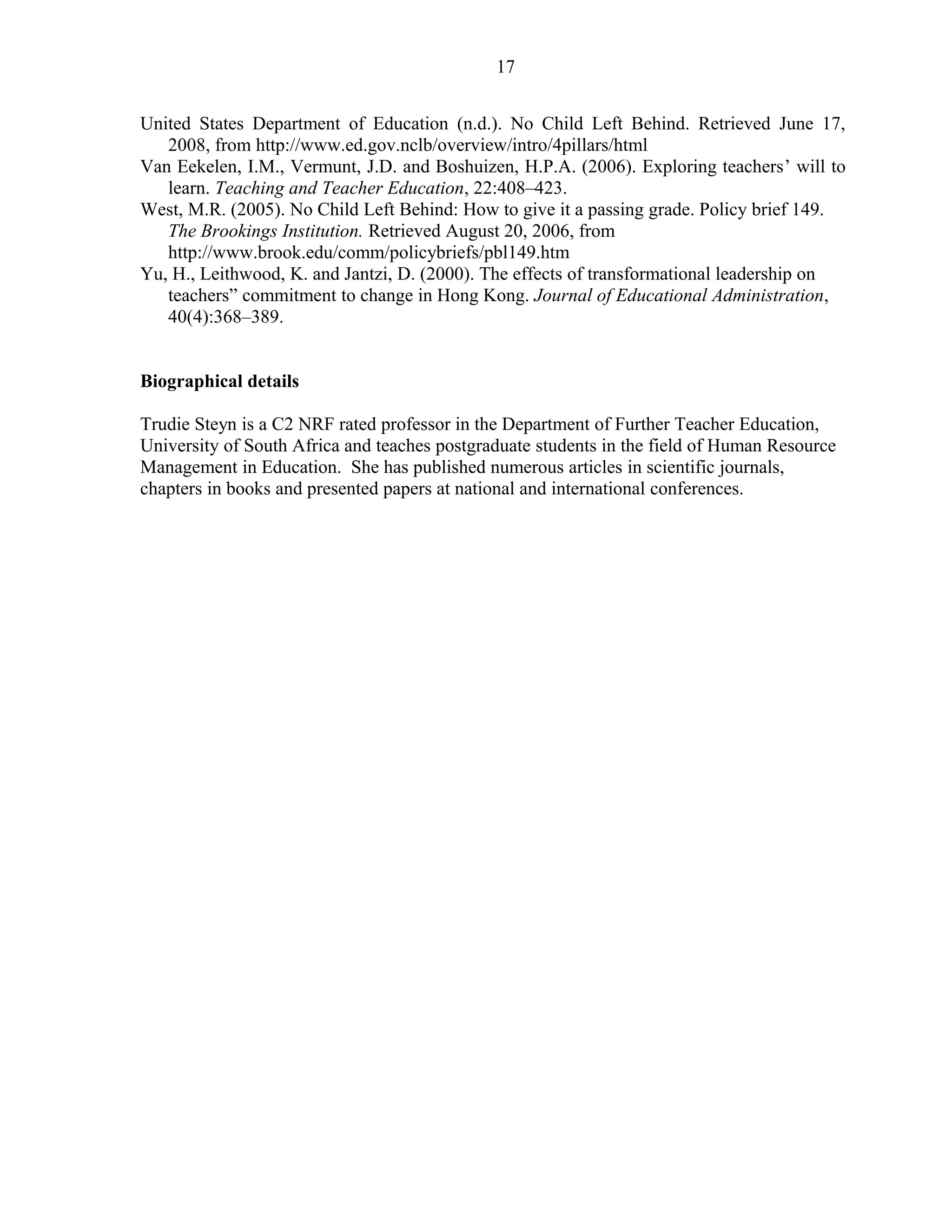 17 
United States Department of Education (n.d.). No Child Left Behind. Retrieved June 17, 
2008, from http://www.ed.gov.nclb/overview/intro/4pillars/html 
Van Eekelen, I.M., Vermunt, J.D. and Boshuizen, H.P.A. (2006). Exploring teachers’ will to 
learn. Teaching and Teacher Education, 22:408–423. 
West, M.R. (2005). No Child Left Behind: How to give it a passing grade. Policy brief 149. 
The Brookings Institution. Retrieved August 20, 2006, from 
http://www.brook.edu/comm/policybriefs/pbl149.htm 
Yu, H., Leithwood, K. and Jantzi, D. (2000). The effects of transformational leadership on 
teachers” commitment to change in Hong Kong. Journal of Educational Administration, 
40(4):368–389. 
Biographical details 
Trudie Steyn is a C2 NRF rated professor in the Department of Further Teacher Education, 
University of South Africa and teaches postgraduate students in the field of Human Resource 
Management in Education. She has published numerous articles in scientific journals, 
chapters in books and presented papers at national and international conferences. 
