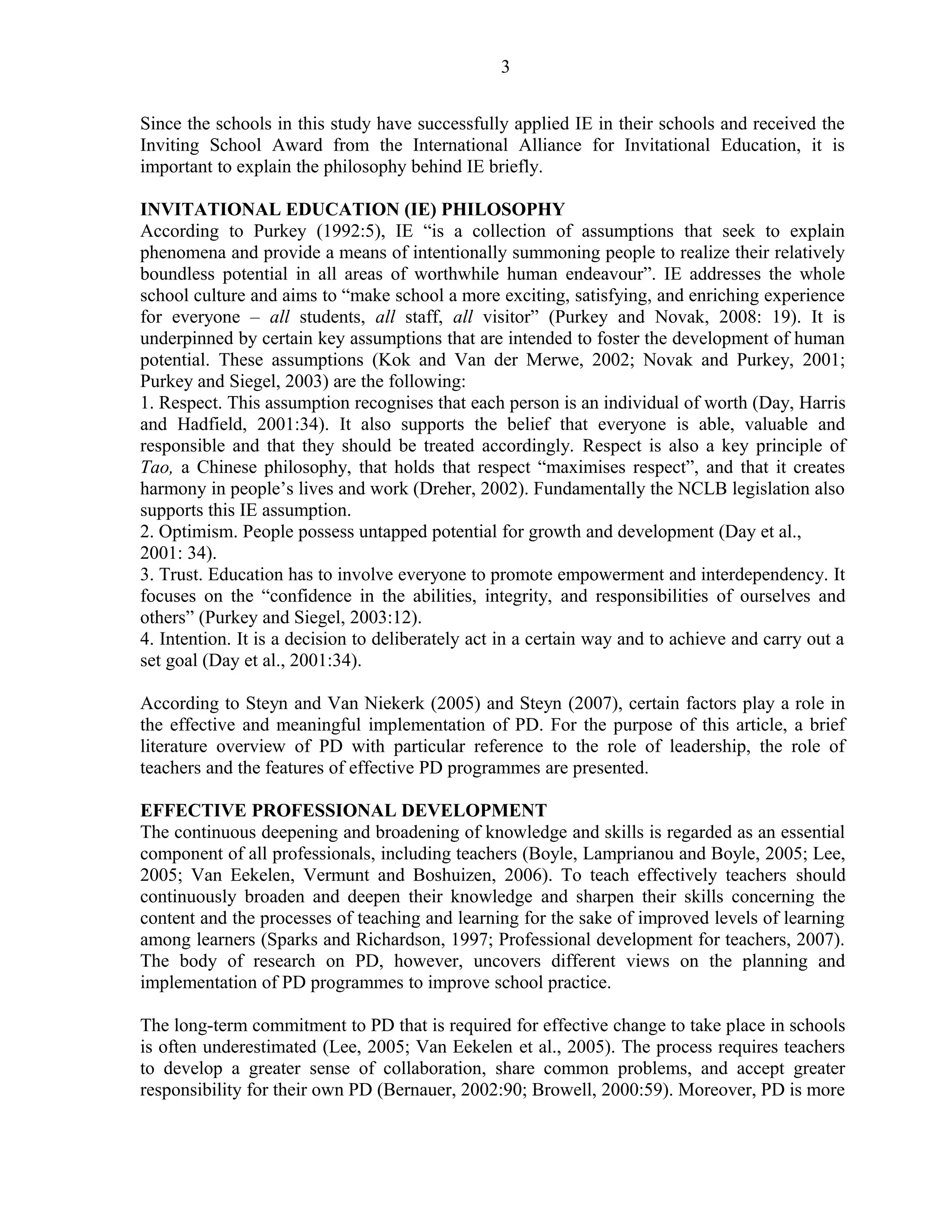 3 
Since the schools in this study have successfully applied IE in their schools and received the 
Inviting School Award from the International Alliance for Invitational Education, it is 
important to explain the philosophy behind IE briefly. 
INVITATIONAL EDUCATION (IE) PHILOSOPHY 
According to Purkey (1992:5), IE “is a collection of assumptions that seek to explain 
phenomena and provide a means of intentionally summoning people to realize their relatively 
boundless potential in all areas of worthwhile human endeavour”. IE addresses the whole 
school culture and aims to “make school a more exciting, satisfying, and enriching experience 
for everyone – all students, all staff, all visitor” (Purkey and Novak, 2008: 19). It is 
underpinned by certain key assumptions that are intended to foster the development of human 
potential. These assumptions (Kok and Van der Merwe, 2002; Novak and Purkey, 2001; 
Purkey and Siegel, 2003) are the following: 
1. Respect. This assumption recognises that each person is an individual of worth (Day, Harris 
and Hadfield, 2001:34). It also supports the belief that everyone is able, valuable and 
responsible and that they should be treated accordingly. Respect is also a key principle of 
Tao, a Chinese philosophy, that holds that respect “maximises respect”, and that it creates 
harmony in people’s lives and work (Dreher, 2002). Fundamentally the NCLB legislation also 
supports this IE assumption. 
2. Optimism. People possess untapped potential for growth and development (Day et al., 
2001: 34). 
3. Trust. Education has to involve everyone to promote empowerment and interdependency. It 
focuses on the “confidence in the abilities, integrity, and responsibilities of ourselves and 
others” (Purkey and Siegel, 2003:12). 
4. Intention. It is a decision to deliberately act in a certain way and to achieve and carry out a 
set goal (Day et al., 2001:34). 
According to Steyn and Van Niekerk (2005) and Steyn (2007), certain factors play a role in 
the effective and meaningful implementation of PD. For the purpose of this article, a brief 
literature overview of PD with particular reference to the role of leadership, the role of 
teachers and the features of effective PD programmes are presented. 
EFFECTIVE PROFESSIONAL DEVELOPMENT 
The continuous deepening and broadening of knowledge and skills is regarded as an essential 
component of all professionals, including teachers (Boyle, Lamprianou and Boyle, 2005; Lee, 
2005; Van Eekelen, Vermunt and Boshuizen, 2006). To teach effectively teachers should 
continuously broaden and deepen their knowledge and sharpen their skills concerning the 
content and the processes of teaching and learning for the sake of improved levels of learning 
among learners (Sparks and Richardson, 1997; Professional development for teachers, 2007). 
The body of research on PD, however, uncovers different views on the planning and 
implementation of PD programmes to improve school practice. 
The long-term commitment to PD that is required for effective change to take place in schools 
is often underestimated (Lee, 2005; Van Eekelen et al., 2005). The process requires teachers 
to develop a greater sense of collaboration, share common problems, and accept greater 
responsibility for their own PD (Bernauer, 2002:90; Browell, 2000:59). Moreover, PD is more 
 