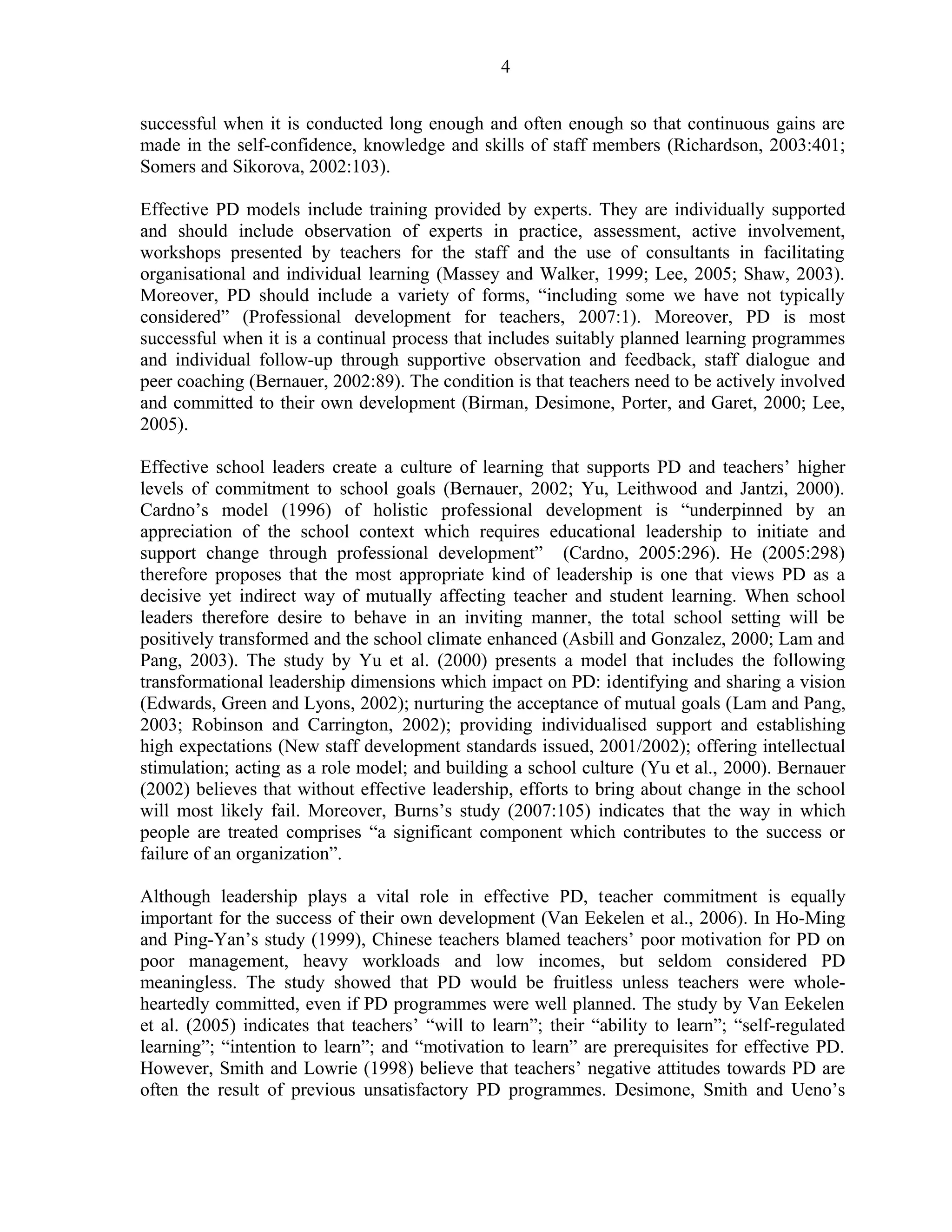 4 
successful when it is conducted long enough and often enough so that continuous gains are 
made in the self-confidence, knowledge and skills of staff members (Richardson, 2003:401; 
Somers and Sikorova, 2002:103). 
Effective PD models include training provided by experts. They are individually supported 
and should include observation of experts in practice, assessment, active involvement, 
workshops presented by teachers for the staff and the use of consultants in facilitating 
organisational and individual learning (Massey and Walker, 1999; Lee, 2005; Shaw, 2003). 
Moreover, PD should include a variety of forms, “including some we have not typically 
considered” (Professional development for teachers, 2007:1). Moreover, PD is most 
successful when it is a continual process that includes suitably planned learning programmes 
and individual follow-up through supportive observation and feedback, staff dialogue and 
peer coaching (Bernauer, 2002:89). The condition is that teachers need to be actively involved 
and committed to their own development (Birman, Desimone, Porter, and Garet, 2000; Lee, 
2005). 
Effective school leaders create a culture of learning that supports PD and teachers’ higher 
levels of commitment to school goals (Bernauer, 2002; Yu, Leithwood and Jantzi, 2000). 
Cardno’s model (1996) of holistic professional development is “underpinned by an 
appreciation of the school context which requires educational leadership to initiate and 
support change through professional development” (Cardno, 2005:296). He (2005:298) 
therefore proposes that the most appropriate kind of leadership is one that views PD as a 
decisive yet indirect way of mutually affecting teacher and student learning. When school 
leaders therefore desire to behave in an inviting manner, the total school setting will be 
positively transformed and the school climate enhanced (Asbill and Gonzalez, 2000; Lam and 
Pang, 2003). The study by Yu et al. (2000) presents a model that includes the following 
transformational leadership dimensions which impact on PD: identifying and sharing a vision 
(Edwards, Green and Lyons, 2002); nurturing the acceptance of mutual goals (Lam and Pang, 
2003; Robinson and Carrington, 2002); providing individualised support and establishing 
high expectations (New staff development standards issued, 2001/2002); offering intellectual 
stimulation; acting as a role model; and building a school culture (Yu et al., 2000). Bernauer 
(2002) believes that without effective leadership, efforts to bring about change in the school 
will most likely fail. Moreover, Burns’s study (2007:105) indicates that the way in which 
people are treated comprises “a significant component which contributes to the success or 
failure of an organization”. 
Although leadership plays a vital role in effective PD, teacher commitment is equally 
important for the success of their own development (Van Eekelen et al., 2006). In Ho-Ming 
and Ping-Yan’s study (1999), Chinese teachers blamed teachers’ poor motivation for PD on 
poor management, heavy workloads and low incomes, but seldom considered PD 
meaningless. The study showed that PD would be fruitless unless teachers were whole-heartedly 
committed, even if PD programmes were well planned. The study by Van Eekelen 
et al. (2005) indicates that teachers’ “will to learn”; their “ability to learn”; “self-regulated 
learning”; “intention to learn”; and “motivation to learn” are prerequisites for effective PD. 
However, Smith and Lowrie (1998) believe that teachers’ negative attitudes towards PD are 
often the result of previous unsatisfactory PD programmes. Desimone, Smith and Ueno’s 
 