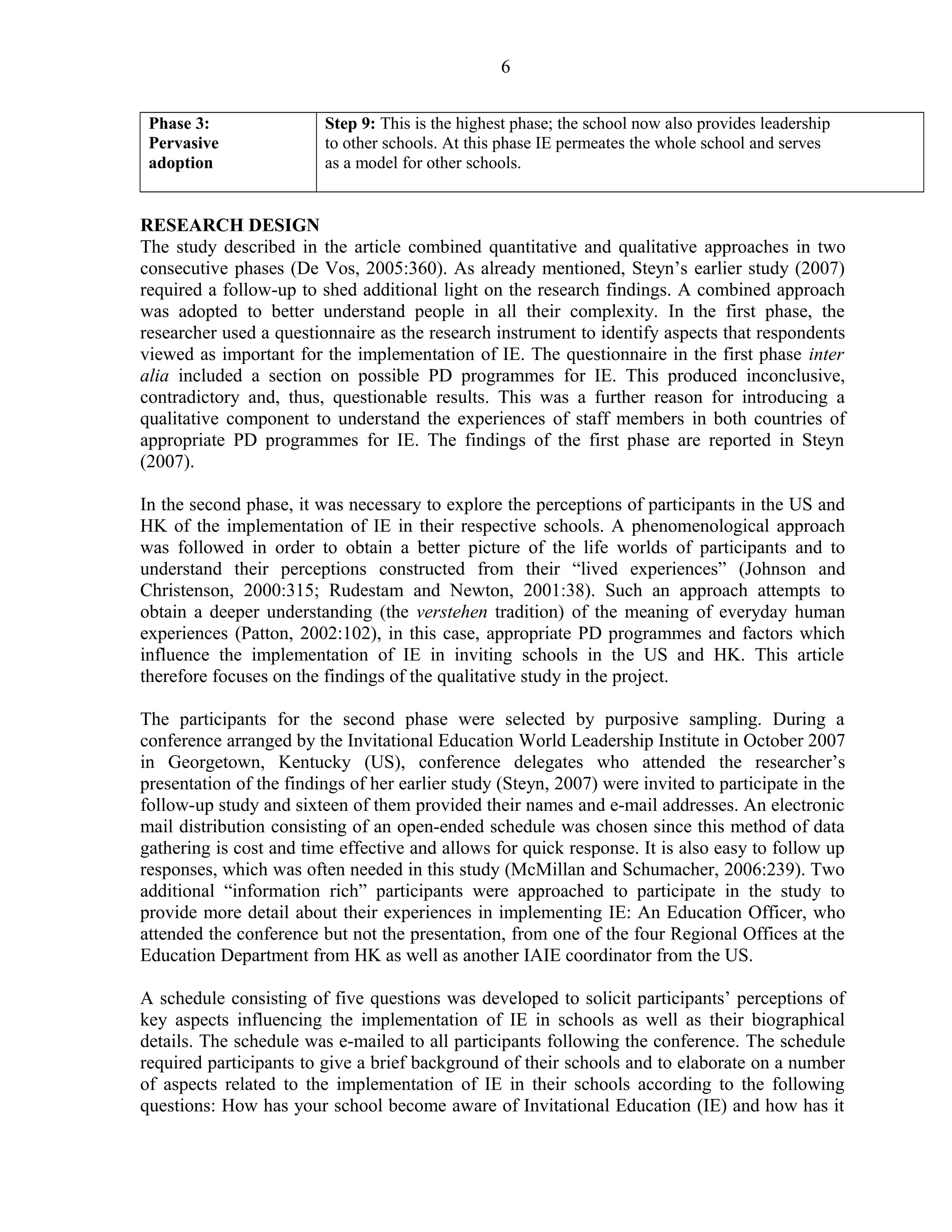 Phase 3: 
Pervasive 
adoption 
6 
Step 9: This is the highest phase; the school now also provides leadership 
to other schools. At this phase IE permeates the whole school and serves 
as a model for other schools. 
RESEARCH DESIGN 
The study described in the article combined quantitative and qualitative approaches in two 
consecutive phases (De Vos, 2005:360). As already mentioned, Steyn’s earlier study (2007) 
required a follow-up to shed additional light on the research findings. A combined approach 
was adopted to better understand people in all their complexity. In the first phase, the 
researcher used a questionnaire as the research instrument to identify aspects that respondents 
viewed as important for the implementation of IE. The questionnaire in the first phase inter 
alia included a section on possible PD programmes for IE. This produced inconclusive, 
contradictory and, thus, questionable results. This was a further reason for introducing a 
qualitative component to understand the experiences of staff members in both countries of 
appropriate PD programmes for IE. The findings of the first phase are reported in Steyn 
(2007). 
In the second phase, it was necessary to explore the perceptions of participants in the US and 
HK of the implementation of IE in their respective schools. A phenomenological approach 
was followed in order to obtain a better picture of the life worlds of participants and to 
understand their perceptions constructed from their “lived experiences” (Johnson and 
Christenson, 2000:315; Rudestam and Newton, 2001:38). Such an approach attempts to 
obtain a deeper understanding (the verstehen tradition) of the meaning of everyday human 
experiences (Patton, 2002:102), in this case, appropriate PD programmes and factors which 
influence the implementation of IE in inviting schools in the US and HK. This article 
therefore focuses on the findings of the qualitative study in the project. 
The participants for the second phase were selected by purposive sampling. During a 
conference arranged by the Invitational Education World Leadership Institute in October 2007 
in Georgetown, Kentucky (US), conference delegates who attended the researcher’s 
presentation of the findings of her earlier study (Steyn, 2007) were invited to participate in the 
follow-up study and sixteen of them provided their names and e-mail addresses. An electronic 
mail distribution consisting of an open-ended schedule was chosen since this method of data 
gathering is cost and time effective and allows for quick response. It is also easy to follow up 
responses, which was often needed in this study (McMillan and Schumacher, 2006:239). Two 
additional “information rich” participants were approached to participate in the study to 
provide more detail about their experiences in implementing IE: An Education Officer, who 
attended the conference but not the presentation, from one of the four Regional Offices at the 
Education Department from HK as well as another IAIE coordinator from the US. 
A schedule consisting of five questions was developed to solicit participants’ perceptions of 
key aspects influencing the implementation of IE in schools as well as their biographical 
details. The schedule was e-mailed to all participants following the conference. The schedule 
required participants to give a brief background of their schools and to elaborate on a number 
of aspects related to the implementation of IE in their schools according to the following 
questions: How has your school become aware of Invitational Education (IE) and how has it 
 