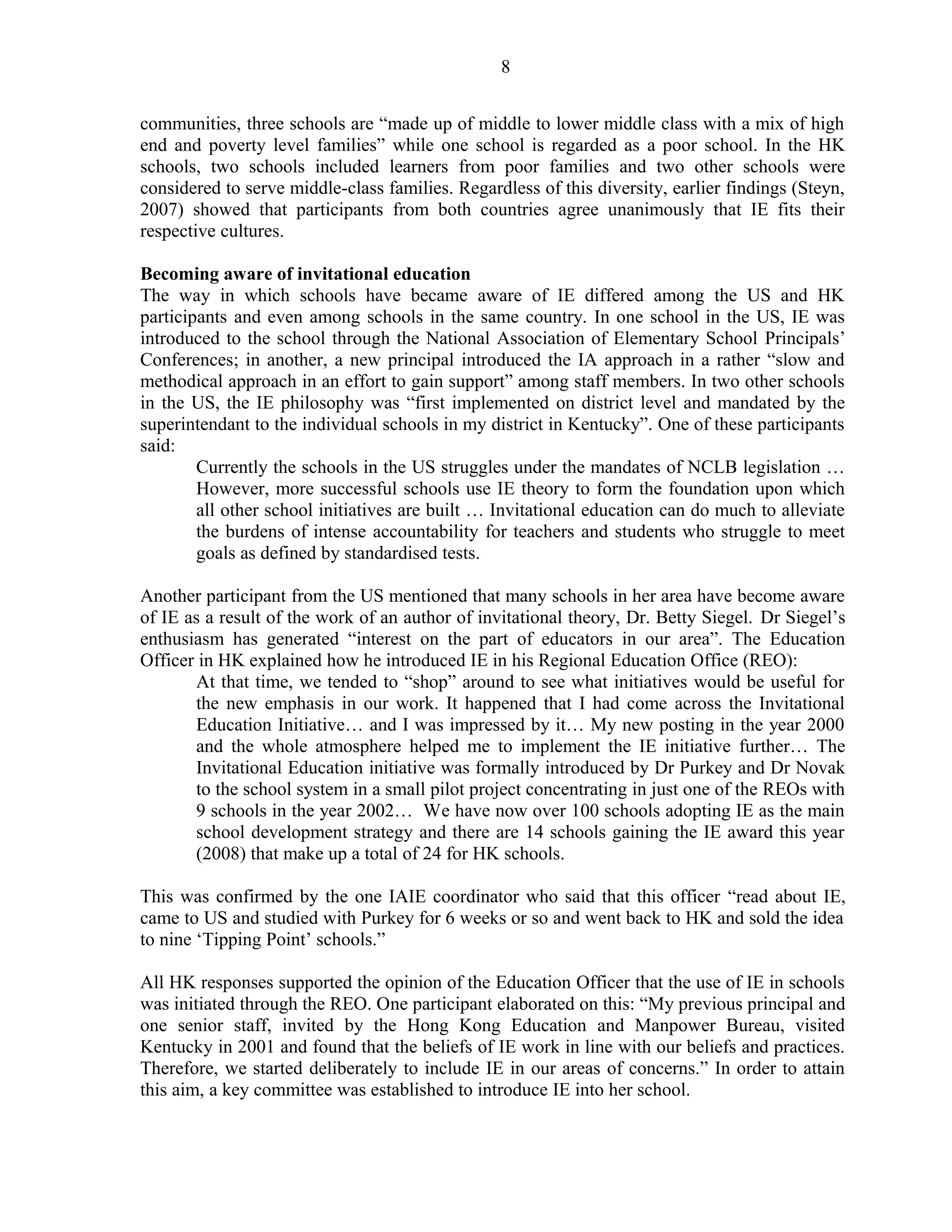 8 
communities, three schools are “made up of middle to lower middle class with a mix of high 
end and poverty level families” while one school is regarded as a poor school. In the HK 
schools, two schools included learners from poor families and two other schools were 
considered to serve middle-class families. Regardless of this diversity, earlier findings (Steyn, 
2007) showed that participants from both countries agree unanimously that IE fits their 
respective cultures. 
Becoming aware of invitational education 
The way in which schools have became aware of IE differed among the US and HK 
participants and even among schools in the same country. In one school in the US, IE was 
introduced to the school through the National Association of Elementary School Principals’ 
Conferences; in another, a new principal introduced the IA approach in a rather “slow and 
methodical approach in an effort to gain support” among staff members. In two other schools 
in the US, the IE philosophy was “first implemented on district level and mandated by the 
superintendant to the individual schools in my district in Kentucky”. One of these participants 
said: 
Currently the schools in the US struggles under the mandates of NCLB legislation … 
However, more successful schools use IE theory to form the foundation upon which 
all other school initiatives are built … Invitational education can do much to alleviate 
the burdens of intense accountability for teachers and students who struggle to meet 
goals as defined by standardised tests. 
Another participant from the US mentioned that many schools in her area have become aware 
of IE as a result of the work of an author of invitational theory, Dr. Betty Siegel. Dr Siegel’s 
enthusiasm has generated “interest on the part of educators in our area”. The Education 
Officer in HK explained how he introduced IE in his Regional Education Office (REO): 
At that time, we tended to “shop” around to see what initiatives would be useful for 
the new emphasis in our work. It happened that I had come across the Invitational 
Education Initiative… and I was impressed by it… My new posting in the year 2000 
and the whole atmosphere helped me to implement the IE initiative further… The 
Invitational Education initiative was formally introduced by Dr Purkey and Dr Novak 
to the school system in a small pilot project concentrating in just one of the REOs with 
9 schools in the year 2002… We have now over 100 schools adopting IE as the main 
school development strategy and there are 14 schools gaining the IE award this year 
(2008) that make up a total of 24 for HK schools. 
This was confirmed by the one IAIE coordinator who said that this officer “read about IE, 
came to US and studied with Purkey for 6 weeks or so and went back to HK and sold the idea 
to nine ‘Tipping Point’ schools.” 
All HK responses supported the opinion of the Education Officer that the use of IE in schools 
was initiated through the REO. One participant elaborated on this: “My previous principal and 
one senior staff, invited by the Hong Kong Education and Manpower Bureau, visited 
Kentucky in 2001 and found that the beliefs of IE work in line with our beliefs and practices. 
Therefore, we started deliberately to include IE in our areas of concerns.” In order to attain 
this aim, a key committee was established to introduce IE into her school. 
 