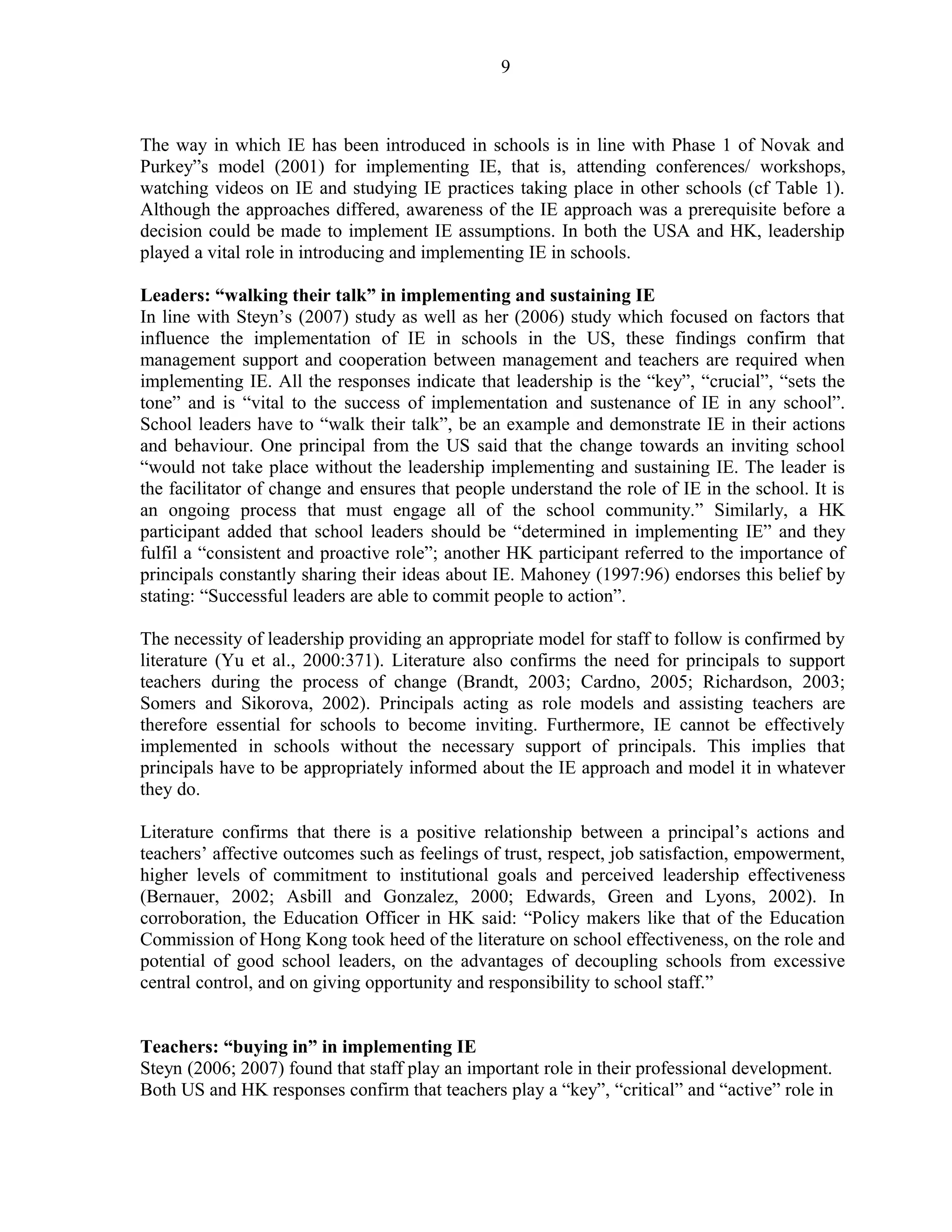9 
The way in which IE has been introduced in schools is in line with Phase 1 of Novak and 
Purkey”s model (2001) for implementing IE, that is, attending conferences/ workshops, 
watching videos on IE and studying IE practices taking place in other schools (cf Table 1). 
Although the approaches differed, awareness of the IE approach was a prerequisite before a 
decision could be made to implement IE assumptions. In both the USA and HK, leadership 
played a vital role in introducing and implementing IE in schools. 
Leaders: “walking their talk” in implementing and sustaining IE 
In line with Steyn’s (2007) study as well as her (2006) study which focused on factors that 
influence the implementation of IE in schools in the US, these findings confirm that 
management support and cooperation between management and teachers are required when 
implementing IE. All the responses indicate that leadership is the “key”, “crucial”, “sets the 
tone” and is “vital to the success of implementation and sustenance of IE in any school”. 
School leaders have to “walk their talk”, be an example and demonstrate IE in their actions 
and behaviour. One principal from the US said that the change towards an inviting school 
“would not take place without the leadership implementing and sustaining IE. The leader is 
the facilitator of change and ensures that people understand the role of IE in the school. It is 
an ongoing process that must engage all of the school community.” Similarly, a HK 
participant added that school leaders should be “determined in implementing IE” and they 
fulfil a “consistent and proactive role”; another HK participant referred to the importance of 
principals constantly sharing their ideas about IE. Mahoney (1997:96) endorses this belief by 
stating: “Successful leaders are able to commit people to action”. 
The necessity of leadership providing an appropriate model for staff to follow is confirmed by 
literature (Yu et al., 2000:371). Literature also confirms the need for principals to support 
teachers during the process of change (Brandt, 2003; Cardno, 2005; Richardson, 2003; 
Somers and Sikorova, 2002). Principals acting as role models and assisting teachers are 
therefore essential for schools to become inviting. Furthermore, IE cannot be effectively 
implemented in schools without the necessary support of principals. This implies that 
principals have to be appropriately informed about the IE approach and model it in whatever 
they do. 
Literature confirms that there is a positive relationship between a principal’s actions and 
teachers’ affective outcomes such as feelings of trust, respect, job satisfaction, empowerment, 
higher levels of commitment to institutional goals and perceived leadership effectiveness 
(Bernauer, 2002; Asbill and Gonzalez, 2000; Edwards, Green and Lyons, 2002). In 
corroboration, the Education Officer in HK said: “Policy makers like that of the Education 
Commission of Hong Kong took heed of the literature on school effectiveness, on the role and 
potential of good school leaders, on the advantages of decoupling schools from excessive 
central control, and on giving opportunity and responsibility to school staff.” 
Teachers: “buying in” in implementing IE 
Steyn (2006; 2007) found that staff play an important role in their professional development. 
Both US and HK responses confirm that teachers play a “key”, “critical” and “active” role in 
 