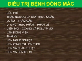 ĐIỀU TRỊ BỆNH ĐỒNG MẮC
• BÉO PHÌ
• TRÀO NGƯỢC DẠ DÀY THỰC QUẢN
• LO ÂU – TRẦM CẢM
• DỊ ỨNG THỰC PHẨM - PHẢN VỆ
• VIÊM MŨI – XOANG VÀ POLLYP MŨI
• VẬN ĐỘNG VIÊN
• THAI KỲ
• HEN NGHỀ NGHIỆP
• HEN Ở NGƯỜI LỚN TUỔI
• HEN VÀ PHẨU THUẬT
• HEN VÀ COVID - 19
 