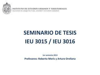 SEMINARIO	
  DE	
  TESIS	
  	
  
IEU	
  3015	
  /	
  IEU	
  3016	
  
	
  
1er	
  semestre	
  2014	
  
Profesores:	
  Roberto	
  Moris	
  y	
  Arturo	
  Orellana	
  
 