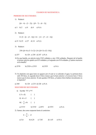 EXAMEN DE MATEMÁTICA
PRIMERO DE SECUNDARIA
1) Reducir:
[(6 – 4) – (3 – 2)] – [(9 – 7) – (6 – 5)]
a) 1 b) 2 c) 0 d) 4 e) N.A
2) Reducir:
8+{9 – [6 – (5 – 4)]}+14 – {11 – [7 – (3 – 2)]}
a) 21 b) 25 c) 27 d) 14 e) N.A
3) Reducir:
250–[(6+4)–(3–1)+2]+{16–[(8+3)–(12–10)]}
a) 257 b) 128 c) 250 d) 247 e) N.A
4) En una batalla, un ejército tenía 2342 soldados y otro 1936 soldados. Después de la batalla
el primer ejército quedó con 835 soldados y el segundo con 910 soldados ¿Cuántos murieron
en la batalla?
a) 2570 b) 2528 c) 2533 d) 2535 e) N.A
5) Un depósito con agua tiene un agujero por el cual se va saliendo el agua. La primera hora
salió 48 litros, la segunda hora 6 litros menos que la hora anterior y la tercera hora 2 litros
menos que la hora anterior. Si aún quedan 230 litros, ¿Cuántos litros habían inicialmente en
el depósito?
a) 360 b) 128 c) 233 d) 320 e) N.A
SEGUNDO DE SECUNDARIA
1) Escribe “V” o “F”:
I) 5  Q ( )
II) –6  Z ( )
III)
5
2
  N ( )
a) VVV b) VVF c) FFV d) VFV e) N.A
2) Sumar, dar como respuesta hasta el centésimo.
2
6
5
4 

a) 5,6 b) 6,24 c) 7,85 d) 1,45 e) N.A.
 