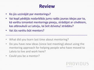 Review
• Ko jūs uzzinājāt par mentoringu?
• Vai kopš pēdējās nodarbībās jums radās jaunas idejas par to,
kā varētu izmantot mentoringa pieeju, strādājot ar cilvēkiem,
kas atbraukuši uz Latviju, lai šeit dzīvotu/ strādātu?
• Vai Jūs varētu būt mentors?
-------------------------------------------------------------------------------------
• What did you learn last time about mentoring?
• Do you have new ideas (since last meeting) about using the
mentoring approach for helping people who have moved to
Latvia to live and work here?
• Could you be a mentor?
 