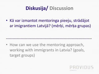 Diskusija/ Discussion
• Kā var izmantot mentoringa pieeju, strādājot
ar imigrantiem Latvijā? (mērķi, mērķa grupas)
----------------------------------------------------------------
• How can we use the mentoring approach,
working with immigrants in Latvia? (goals,
target groups)
 