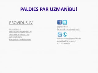 PALDIES PAR UZMANĪBU!
@providuslv
facebook.com/providuslv
vards.uzvards@providus.lv
providus@providus.lv
+37167039251
PROVIDUS.LV
cietusajiem.lv
socialauznemejdarbiba.lv
democracyoneday.com
dzivotlatvija.lv
korupcijas-c.wikidot.com
 