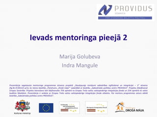 Prezentācija sagatavota mentoringa programmas ietvaros projektā „Daudzpusīgi risinājumi sabiedrības izglītošanai un integrācijai – 3” ietvaros
(līg.Nr.IF/2013/1.a/1), ko īsteno biedrība „Patvērums „Drošā māja”’ sadarbībā ar biedrību „Sabiedriskās politikas centrs PROVIDUS”. Projektu (līdz)finansē
Eiropas Savienība. Projekta īstenošana tiek līdzfinansēta 75% apmērā no Eiropas Trešo valstu valstspiederīgo integrācijas fonda un 25% apmērā no valsts
budžeta līdzekļiem. Prezentācija ir veidota ar Eiropas Trešo valstu valstspiederīgo integrācijas fonda atbalstu. Par mentoru programmas saturu atbild
biedrība „Sabiedriskās politikas centrs PROVIDUS”.
Ievads mentoringa pieejā 2
Marija Golubeva
Indra Mangule
 