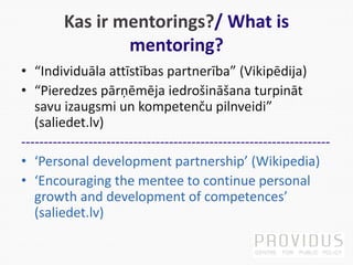 Kas ir mentorings?/ What is
mentoring?
• “Individuāla attīstības partnerība” (Vikipēdija)
• “Pieredzes pārņēmēja iedrošināšana turpināt
savu izaugsmi un kompetenču pilnveidi”
(saliedet.lv)
---------------------------------------------------------------------
• ‘Personal development partnership’ (Wikipedia)
• ‘Encouraging the mentee to continue personal
growth and development of competences’
(saliedet.lv)
 