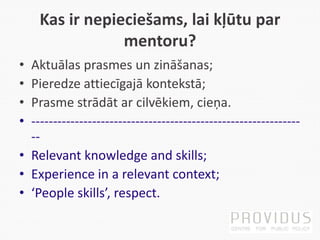 Kas ir nepieciešams, lai kļūtu par
mentoru?
• Aktuālas prasmes un zināšanas;
• Pieredze attiecīgajā kontekstā;
• Prasme strādāt ar cilvēkiem, cieņa.
• --------------------------------------------------------------
--
• Relevant knowledge and skills;
• Experience in a relevant context;
• ‘People skills’, respect.
 