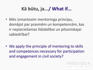 Kā būtu, ja.../ What if...
• Mēs izmantosim mentoringa principu,
domājot par prasmēm un kompetencēm, kas
ir nepieciešamas līdzdalībai un pilsoniskajai
sabiedrībai?
• We apply the principle of mentoring to skills
and competences necessary for participation
and engagement in civil society?
 