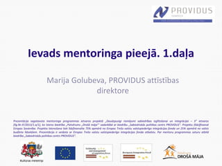 Prezentācija sagatavota mentoringa programmas ietvaros projektā „Daudzpusīgi risinājumi sabiedrības izglītošanai un integrācijai – 3” ietvaros
(līg.Nr.IF/2013/1.a/1), ko īsteno biedrība „Patvērums „Drošā māja”’ sadarbībā ar biedrību „Sabiedriskās politikas centrs PROVIDUS”. Projektu (līdz)finansē
Eiropas Savienība. Projekta īstenošana tiek līdzfinansēta 75% apmērā no Eiropas Trešo valstu valstspiederīgo integrācijas fonda un 25% apmērā no valsts
budžeta līdzekļiem. Prezentācija ir veidota ar Eiropas Trešo valstu valstspiederīgo integrācijas fonda atbalstu. Par mentoru programmas saturu atbild
biedrība „Sabiedriskās politikas centrs PROVIDUS”.
Ievads mentoringa pieejā. 1.daļa
Marija Golubeva, PROVIDUS attīstības
direktore
 
