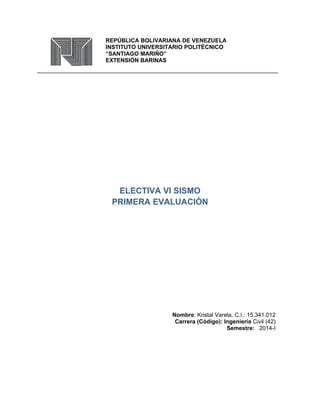 REPÚBLICA BOLIVARIANA DE VENEZUELA 
INSTITUTO UNIVERSITARIO POLITÉCNICO 
“SANTIAGO MARIÑO” 
EXTENSIÓN BARINAS 
ELECTIVA VI SISMO 
PRIMERA EVALUACIÓN 
Nombre: Kristal Varela, C.I.: 15.341.012 
Carrera (Código): Ingeniería Civil (42) 
Semestre: 2014-I 
 