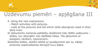 Uzdevumu piemēri – apjēgšana III 4 . Using the new expressions.  - Match activities with pictures.  - Look at the pictures and tell which skills aborigines need in their daily lives.  Ar dokumentu kameras palīdzību skolēniem tiek rādīts uzdevums – bildes, kur aborigēni veic dažādas lietas. Tās jāsavieno ar dotajiem vārdiem, izteicieniem.  Skatoties bildes, skolēni atbild uz jautājumiem par to, kādas prasmes nepieciešamas dzīvojot tuvu dabai. 