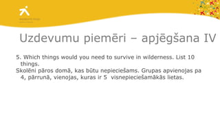 5. Which things would you need to survive in wilderness. List 10 things.  Skolēni pāros domā, kas būtu nepieciešams. Grupas apvienojas pa 4, pārrunā, vienojas, kuras ir 5  visnepieciešamākās lietas.  Uzdevumu piemēri – apjēgšana IV 