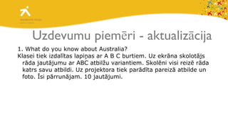Uzdevumu piemēri - aktualizācija 1. What do you know about Australia? Klasei tiek izdalītas lapiņas ar A B C burtiem. Uz ekrāna skolotājs rāda jautājumu ar ABC atbilžu variantiem. Skolēni visi reizē rāda katrs savu atbildi. Uz projektora tiek parādīta pareizā atbilde un foto. Īsi pārrunājam. 10 jautājumi.  
